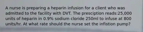 A nurse is preparing a heparin infusion for a client who was admitted to the facility with DVT. The presciption reads:25,000 units of heparin in 0.9% sodium cloride 250ml to infuse at 800 units/hr. At what rate should the nurse set the infistion pump?