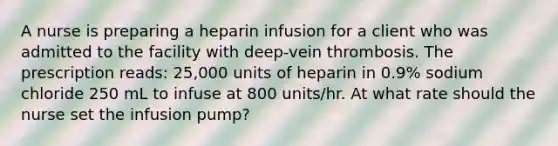 A nurse is preparing a heparin infusion for a client who was admitted to the facility with deep-vein thrombosis. The prescription reads: 25,000 units of heparin in 0.9% sodium chloride 250 mL to infuse at 800 units/hr. At what rate should the nurse set the infusion pump?