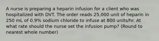 A nurse is preparing a heparin infusion for a client who was hospitalized with DVT. The order reads 25,000 unit of heparin in 250 mL of 0.9% sodium chloride to infuse at 800 units/hr. At what rate should the nurse set the infusion pump? (Round to nearest whole number)