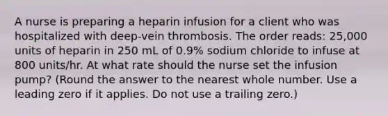 A nurse is preparing a heparin infusion for a client who was hospitalized with deep-vein thrombosis. The order reads: 25,000 units of heparin in 250 mL of 0.9% sodium chloride to infuse at 800 units/hr. At what rate should the nurse set the infusion pump? (Round the answer to the nearest whole number. Use a leading zero if it applies. Do not use a trailing zero.)