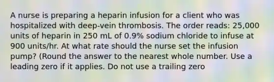 A nurse is preparing a heparin infusion for a client who was hospitalized with deep-vein thrombosis. The order reads: 25,000 units of heparin in 250 mL of 0.9% sodium chloride to infuse at 900 units/hr. At what rate should the nurse set the infusion pump? (Round the answer to the nearest whole number. Use a leading zero if it applies. Do not use a trailing zero