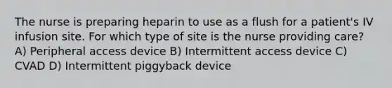 The nurse is preparing heparin to use as a flush for a patient's IV infusion site. For which type of site is the nurse providing care? A) Peripheral access device B) Intermittent access device C) CVAD D) Intermittent piggyback device