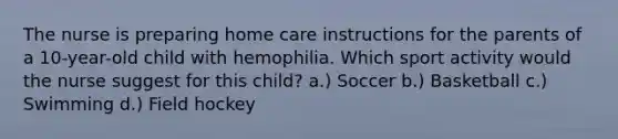 The nurse is preparing home care instructions for the parents of a 10-year-old child with hemophilia. Which sport activity would the nurse suggest for this child? a.) Soccer b.) Basketball c.) Swimming d.) Field hockey