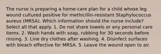 The nurse is preparing a home-care plan for a child whose leg wound cultured positive for methicillin-resistant Staphylococcus aureus (MRSA). Which information should the nurse include? Select all that apply. 1. Do not share towels or any personal care items. 2. Wash hands with soap, rubbing for 30 seconds before rinsing. 3. Line dry clothes after washing. 4. Disinfect surfaces with bleach effective for MRSA. 5. Leave the wound open to air.