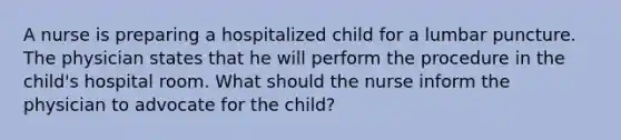 A nurse is preparing a hospitalized child for a lumbar puncture. The physician states that he will perform the procedure in the child's hospital room. What should the nurse inform the physician to advocate for the child?