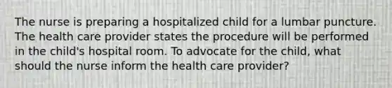 The nurse is preparing a hospitalized child for a lumbar puncture. The health care provider states the procedure will be performed in the child's hospital room. To advocate for the child, what should the nurse inform the health care provider?