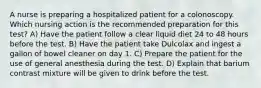 A nurse is preparing a hospitalized patient for a colonoscopy. Which nursing action is the recommended preparation for this test? A) Have the patient follow a clear liquid diet 24 to 48 hours before the test. B) Have the patient take Dulcolax and ingest a gallon of bowel cleaner on day 1. C) Prepare the patient for the use of general anesthesia during the test. D) Explain that barium contrast mixture will be given to drink before the test.