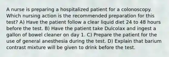 A nurse is preparing a hospitalized patient for a colonoscopy. Which nursing action is the recommended preparation for this test? A) Have the patient follow a clear liquid diet 24 to 48 hours before the test. B) Have the patient take Dulcolax and ingest a gallon of bowel cleaner on day 1. C) Prepare the patient for the use of general anesthesia during the test. D) Explain that barium contrast mixture will be given to drink before the test.