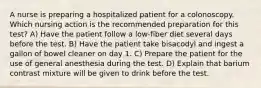 A nurse is preparing a hospitalized patient for a colonoscopy. Which nursing action is the recommended preparation for this test? A) Have the patient follow a low-fiber diet several days before the test. B) Have the patient take bisacodyl and ingest a gallon of bowel cleaner on day 1. C) Prepare the patient for the use of general anesthesia during the test. D) Explain that barium contrast mixture will be given to drink before the test.