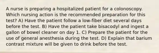 A nurse is preparing a hospitalized patient for a colonoscopy. Which nursing action is the recommended preparation for this test? A) Have the patient follow a low-fiber diet several days before the test. B) Have the patient take bisacodyl and ingest a gallon of bowel cleaner on day 1. C) Prepare the patient for the use of general anesthesia during the test. D) Explain that barium contrast mixture will be given to drink before the test.