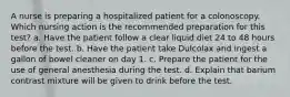 A nurse is preparing a hospitalized patient for a colonoscopy. Which nursing action is the recommended preparation for this test? a. Have the patient follow a clear liquid diet 24 to 48 hours before the test. b. Have the patient take Dulcolax and ingest a gallon of bowel cleaner on day 1. c. Prepare the patient for the use of general anesthesia during the test. d. Explain that barium contrast mixture will be given to drink before the test.