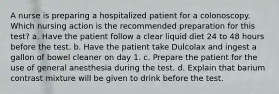 A nurse is preparing a hospitalized patient for a colonoscopy. Which nursing action is the recommended preparation for this test? a. Have the patient follow a clear liquid diet 24 to 48 hours before the test. b. Have the patient take Dulcolax and ingest a gallon of bowel cleaner on day 1. c. Prepare the patient for the use of general anesthesia during the test. d. Explain that barium contrast mixture will be given to drink before the test.