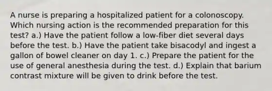 A nurse is preparing a hospitalized patient for a colonoscopy. Which nursing action is the recommended preparation for this test? a.) Have the patient follow a low-fiber diet several days before the test. b.) Have the patient take bisacodyl and ingest a gallon of bowel cleaner on day 1. c.) Prepare the patient for the use of general anesthesia during the test. d.) Explain that barium contrast mixture will be given to drink before the test.