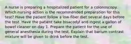 A nurse is preparing a hospitalized patient for a colonoscopy. Which nursing action is the recommended preparation for this test? Have the patient follow a low-fiber diet several days before the test. Have the patient take bisacodyl and ingest a gallon of bowel cleaner on day 1. Prepare the patient for the use of general anesthesia during the test. Explain that barium contrast mixture will be given to drink before the test.