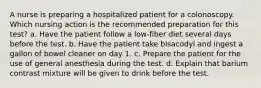 A nurse is preparing a hospitalized patient for a colonoscopy. Which nursing action is the recommended preparation for this test? a. Have the patient follow a low-fiber diet several days before the test. b. Have the patient take bisacodyl and ingest a gallon of bowel cleaner on day 1. c. Prepare the patient for the use of general anesthesia during the test. d. Explain that barium contrast mixture will be given to drink before the test.