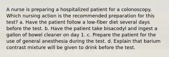 A nurse is preparing a hospitalized patient for a colonoscopy. Which nursing action is the recommended preparation for this test? a. Have the patient follow a low-fiber diet several days before the test. b. Have the patient take bisacodyl and ingest a gallon of bowel cleaner on day 1. c. Prepare the patient for the use of general anesthesia during the test. d. Explain that barium contrast mixture will be given to drink before the test.