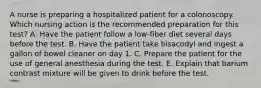 A nurse is preparing a hospitalized patient for a colonoscopy. Which nursing action is the recommended preparation for this test? A. Have the patient follow a low-fiber diet several days before the test. B. Have the patient take bisacodyl and ingest a gallon of bowel cleaner on day 1. C. Prepare the patient for the use of general anesthesia during the test. E. Explain that barium contrast mixture will be given to drink before the test.