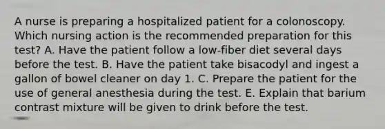 A nurse is preparing a hospitalized patient for a colonoscopy. Which nursing action is the recommended preparation for this test? A. Have the patient follow a low-fiber diet several days before the test. B. Have the patient take bisacodyl and ingest a gallon of bowel cleaner on day 1. C. Prepare the patient for the use of general anesthesia during the test. E. Explain that barium contrast mixture will be given to drink before the test.