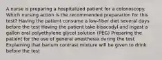 A nurse is preparing a hospitalized patient for a colonoscopy. Which nursing action is the recommended preparation for this test? Having the patient consume a low-fiber diet several days before the test Having the patient take bisacodyl and ingest a gallon oral polyethylene glycol solution (PEG) Preparing the patient for the use of general anesthesia during the test Explaining that barium contrast mixture will be given to drink before the test