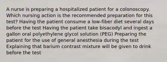 A nurse is preparing a hospitalized patient for a colonoscopy. Which nursing action is the recommended preparation for this test? Having the patient consume a low-fiber diet several days before the test Having the patient take bisacodyl and ingest a gallon oral polyethylene glycol solution (PEG) Preparing the patient for the use of general anesthesia during the test Explaining that barium contrast mixture will be given to drink before the test