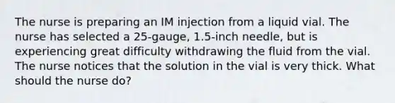 The nurse is preparing an IM injection from a liquid vial. The nurse has selected a 25-gauge, 1.5-inch needle, but is experiencing great difficulty withdrawing the fluid from the vial. The nurse notices that the solution in the vial is very thick. What should the nurse do?