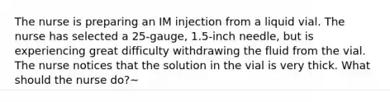 The nurse is preparing an IM injection from a liquid vial. The nurse has selected a 25-gauge, 1.5-inch needle, but is experiencing great difficulty withdrawing the fluid from the vial. The nurse notices that the solution in the vial is very thick. What should the nurse do?~