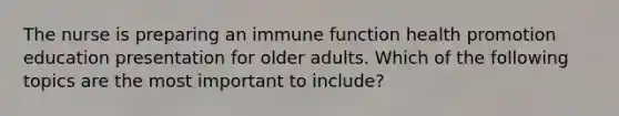 The nurse is preparing an immune function health promotion education presentation for older adults. Which of the following topics are the most important to include?