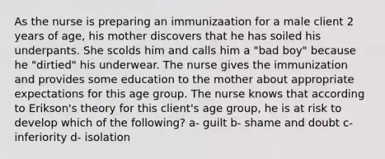 As the nurse is preparing an immunizaation for a male client 2 years of age, his mother discovers that he has soiled his underpants. She scolds him and calls him a "bad boy" because he "dirtied" his underwear. The nurse gives the immunization and provides some education to the mother about appropriate expectations for this age group. The nurse knows that according to Erikson's theory for this client's age group, he is at risk to develop which of the following? a- guilt b- shame and doubt c- inferiority d- isolation