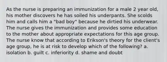 As the nurse is preparing an immunization for a male 2 year old, his mother discovers he has soiled his underpants. She scolds him and calls him a "bad boy" because he dirtied his underwear. The nurse gives the immunization and provides some education to the mother about appropriate expectations for this age group. The nurse know that according to Erikson's theory for the client's age group, he is at risk to develop which of the following? a. isolation b. guilt c. inferiority d. shame and doubt