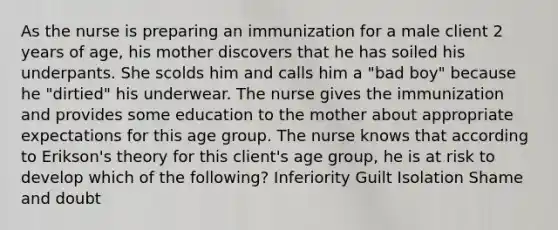 As the nurse is preparing an immunization for a male client 2 years of age, his mother discovers that he has soiled his underpants. She scolds him and calls him a "bad boy" because he "dirtied" his underwear. The nurse gives the immunization and provides some education to the mother about appropriate expectations for this age group. The nurse knows that according to Erikson's theory for this client's age group, he is at risk to develop which of the following? Inferiority Guilt Isolation Shame and doubt