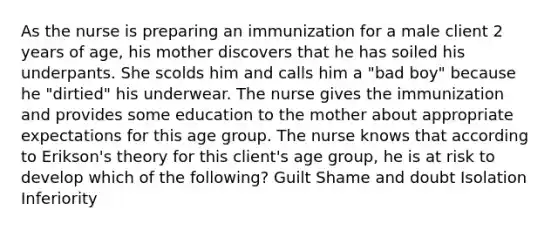 As the nurse is preparing an immunization for a male client 2 years of age, his mother discovers that he has soiled his underpants. She scolds him and calls him a "bad boy" because he "dirtied" his underwear. The nurse gives the immunization and provides some education to the mother about appropriate expectations for this age group. The nurse knows that according to Erikson's theory for this client's age group, he is at risk to develop which of the following? Guilt Shame and doubt Isolation Inferiority