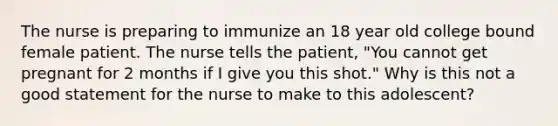 The nurse is preparing to immunize an 18 year old college bound female patient. The nurse tells the patient, "You cannot get pregnant for 2 months if I give you this shot." Why is this not a good statement for the nurse to make to this adolescent?