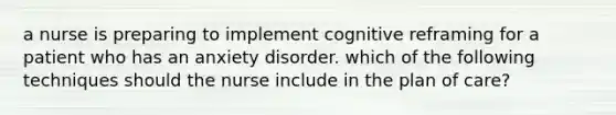 a nurse is preparing to implement cognitive reframing for a patient who has an anxiety disorder. which of the following techniques should the nurse include in the plan of care?