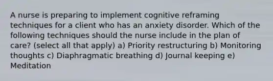 A nurse is preparing to implement cognitive reframing techniques for a client who has an anxiety disorder. Which of the following techniques should the nurse include in the plan of care? (select all that apply) a) Priority restructuring b) Monitoring thoughts c) Diaphragmatic breathing d) Journal keeping e) Meditation