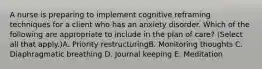 A nurse is preparing to implement cognitive reframing techniques for a client who has an anxiety disorder. Which of the following are appropriate to include in the plan of care? (Select all that apply.)A. Priority restructuringB. Monitoring thoughts C. Diaphragmatic breathing D. Journal keeping E. Meditation