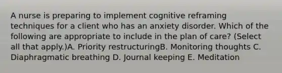 A nurse is preparing to implement cognitive reframing techniques for a client who has an anxiety disorder. Which of the following are appropriate to include in the plan of care? (Select all that apply.)A. Priority restructuringB. Monitoring thoughts C. Diaphragmatic breathing D. Journal keeping E. Meditation