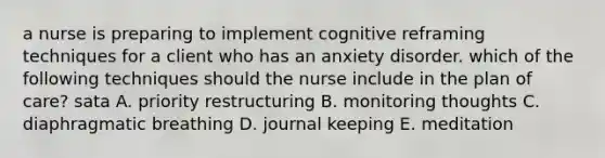 a nurse is preparing to implement cognitive reframing techniques for a client who has an anxiety disorder. which of the following techniques should the nurse include in the plan of care? sata A. priority restructuring B. monitoring thoughts C. diaphragmatic breathing D. journal keeping E. meditation