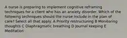 A nurse is preparing to implement cognitive reframing techniques for a client who has an anxiety disorder. Which of the following techniques should the nurse include in the plan of care? Select all that apply. A Priority restructuring B Monitoring thoughts C Diaphragmatic breathing D Journal keeping E Meditation