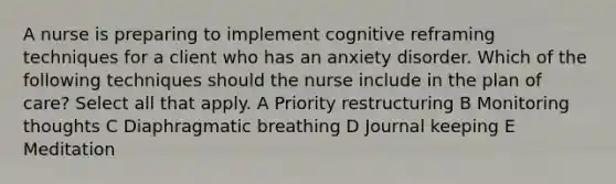 A nurse is preparing to implement cognitive reframing techniques for a client who has an anxiety disorder. Which of the following techniques should the nurse include in the plan of care? Select all that apply. A Priority restructuring B Monitoring thoughts C Diaphragmatic breathing D Journal keeping E Meditation