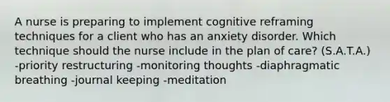 A nurse is preparing to implement cognitive reframing techniques for a client who has an anxiety disorder. Which technique should the nurse include in the plan of care? (S.A.T.A.) -priority restructuring -monitoring thoughts -diaphragmatic breathing -journal keeping -meditation