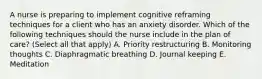 A nurse is preparing to implement cognitive reframing techniques for a client who has an anxiety disorder. Which of the following techniques should the nurse include in the plan of care? (Select all that apply) A. Priority restructuring B. Monitoring thoughts C. Diaphragmatic breathing D. Journal keeping E. Meditation