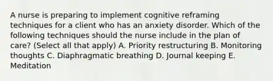 A nurse is preparing to implement cognitive reframing techniques for a client who has an anxiety disorder. Which of the following techniques should the nurse include in the plan of care? (Select all that apply) A. Priority restructuring B. Monitoring thoughts C. Diaphragmatic breathing D. Journal keeping E. Meditation