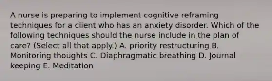 A nurse is preparing to implement cognitive reframing techniques for a client who has an anxiety disorder. Which of the following techniques should the nurse include in the plan of care? (Select all that apply.) A. priority restructuring B. Monitoring thoughts C. Diaphragmatic breathing D. Journal keeping E. Meditation