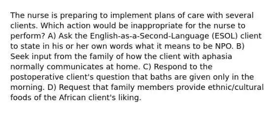 The nurse is preparing to implement plans of care with several clients. Which action would be inappropriate for the nurse to perform? A) Ask the English-as-a-Second-Language (ESOL) client to state in his or her own words what it means to be NPO. B) Seek input from the family of how the client with aphasia normally communicates at home. C) Respond to the postoperative client's question that baths are given only in the morning. D) Request that family members provide ethnic/cultural foods of the African client's liking.