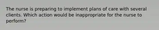 The nurse is preparing to implement plans of care with several clients. Which action would be inappropriate for the nurse to perform?