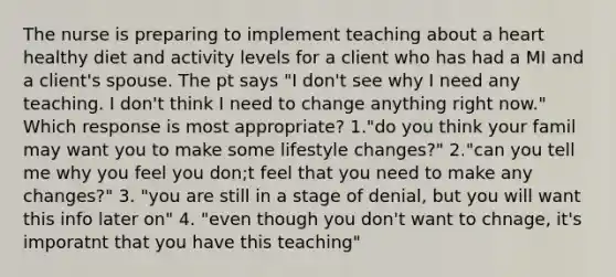 The nurse is preparing to implement teaching about a heart healthy diet and activity levels for a client who has had a MI and a client's spouse. The pt says "I don't see why I need any teaching. I don't think I need to change anything right now." Which response is most appropriate? 1."do you think your famil may want you to make some lifestyle changes?" 2."can you tell me why you feel you don;t feel that you need to make any changes?" 3. "you are still in a stage of denial, but you will want this info later on" 4. "even though you don't want to chnage, it's imporatnt that you have this teaching"