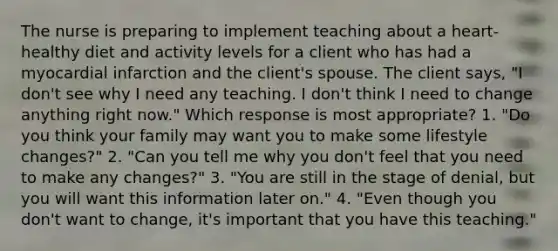 The nurse is preparing to implement teaching about a heart-healthy diet and activity levels for a client who has had a myocardial infarction and the client's spouse. The client says, "I don't see why I need any teaching. I don't think I need to change anything right now." Which response is most appropriate? 1. "Do you think your family may want you to make some lifestyle changes?" 2. "Can you tell me why you don't feel that you need to make any changes?" 3. "You are still in the stage of denial, but you will want this information later on." 4. "Even though you don't want to change, it's important that you have this teaching."