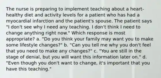 The nurse is preparing to implement teaching about a heart-healthy diet and activity levels for a patient who has had a myocardial infarction and the patient's spouse. The patient says "I don't see why I need any teaching. I don't think I need to change anything right now." Which response is most appropriate? a. "Do you think your family may want you to make some lifestyle changes?" b. "Can you tell me why you don't feel that you need to make any changes?" c. "You are still in the stage of denial, but you will want this information later on." d. "Even though you don't want to change, it's important that you have this teaching."