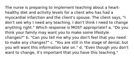 The nurse is preparing to implement teaching about a heart-healthy diet and activity levels for a client who has had a myocardial infarction and the client's spouse. The client says, "I don't see why I need any teaching. I don't think I need to change anything right." Which response is MOST appropriate? a. "Do you think your family may want you to make some lifestyle changes?" b. "Can you tell me why you don't feel that you need to make any changes?" c. "You are still in the stage of denial, but you will want this information late on." d. "Even though you don't want to change, it's important that you have this teaching."