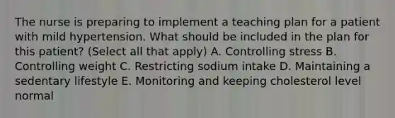 The nurse is preparing to implement a teaching plan for a patient with mild hypertension. What should be included in the plan for this patient? (Select all that apply) A. Controlling stress B. Controlling weight C. Restricting sodium intake D. Maintaining a sedentary lifestyle E. Monitoring and keeping cholesterol level normal